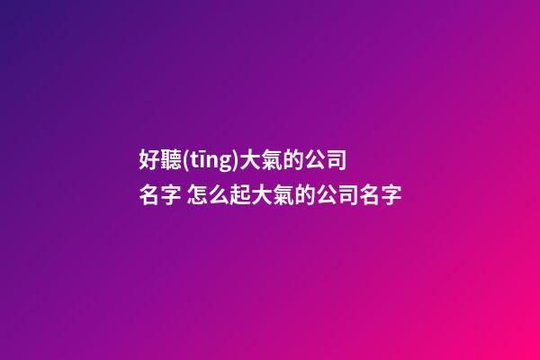 好聽(tīng)大氣的公司名字 怎么起大氣的公司名字-第1張-公司起名-玄機(jī)派